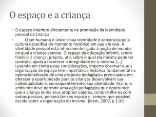 O espaço e a criança
• O espaço interfere diretamente na promoção da identidade
  pessoal da criança
•       O ser humano é único e sua identidade é construída pela
  cultura específica do momento histórico em que ele vive. A
  identidade pessoal está intimamente ligada à noção de mundo
  no qual a criança convive. O espaço da educação infantil, sendo
  familiar à criança, próprio, útil, sobre o qual ela mesma pode ter
  controle, ajuda a favorecer a integridade de si mesma. [...]
  Levando em conta essas considerações, importa observar que a
  organização do espaço tem importância histórica fundamental na
  operacionalização de uma proposta pedagógica preocupada em
  oferecer a oportunidade para as crianças desenvolvam sua
  individualidade e, consequentemente, sua identidade. Assim, o
  ambiente deve permitir uma ação pedagógica que oportunize
  que a criança tenha seus próprios objetos, compartilhe-os com
  outras pessoas, personalize seu espaço e, sempre que possível,
  decida sobre a organização do mesmo. (idem, 2007, p.110)
 