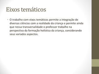 Eixos temáticos
• O trabalho com eixos temáticos permite a integração de
  diversas ciências com a realidade da criança e permite ainda
  que nessa transversalidade o professor trabalhe na
  perspectiva da formação holística da criança, considerando
  seus variados aspectos.
 
