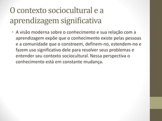 O contexto sociocultural e a
aprendizagem significativa
• A visão moderna sobre o conhecimento e sua relação com a
  aprendizagem expõe que o conhecimento existe pelas pessoas
  e a comunidade que o constroem, definem-no, estendem-no e
  fazem uso significativo dele para resolver seus problemas e
  entender seu contexto sociocultural. Nessa perspectiva o
  conhecimento está em constante mudança.
 