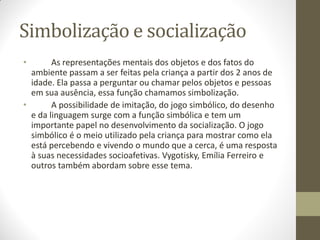 Simbolização e socialização
•       As representações mentais dos objetos e dos fatos do
  ambiente passam a ser feitas pela criança a partir dos 2 anos de
  idade. Ela passa a perguntar ou chamar pelos objetos e pessoas
  em sua ausência, essa função chamamos simbolização.
•       A possibilidade de imitação, do jogo simbólico, do desenho
  e da linguagem surge com a função simbólica e tem um
  importante papel no desenvolvimento da socialização. O jogo
  simbólico é o meio utilizado pela criança para mostrar como ela
  está percebendo e vivendo o mundo que a cerca, é uma resposta
  à suas necessidades socioafetivas. Vygotisky, Emília Ferreiro e
  outros também abordam sobre esse tema.
 