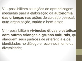 VI - possibilitem situações de aprendizagem
mediadas para a elaboração da autonomia
das crianças nas ações de cuidado pessoal,
auto-organização, saúde e bem-estar;

VII - possibilitem vivências éticas e estéticas
com outras crianças e grupos culturais, que
alarguem seus padrões de referência e de
identidades no diálogo e reconhecimento da
diversidade;
 