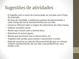 Sugestões de atividades
• O trabalho com o nome da criança pode ser iniciado com a ficha
  da chamada;
• Na hora da novidade, a professora poderá dá oportunidade a
  cada criança de narrar acontecimentos de sua vida;
• Conversa informal sobre a origem do sobrenome de cada criança;
• Explorar questões como:
• Nomes que iniciam com a mesma letra;
• Relacionar os nomes iguais;
• Nomes que terminam com a mesma letra, etc.
• Trabalho com cartões para montar e desmontar o nome;
• Roda de conversa ou roda de leitura permitindo que as crianças
  relatem acontecimentos de sua vida, suas preferências, seus
  medos e etc.
 