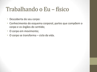Trabalhando o Eu – físico
• Descoberta do seu corpo:
• Conhecimento do esquema corporal, partes que compõem o
  corpo e os órgãos do sentido;
• O corpo em movimento;
• O corpo se transforma – ciclo da vida.
 