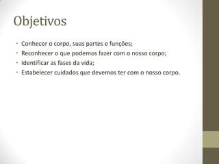 Objetivos
•   Conhecer o corpo, suas partes e funções;
•   Reconhecer o que podemos fazer com o nosso corpo;
•   Identificar as fases da vida;
•   Estabelecer cuidados que devemos ter com o nosso corpo.
 