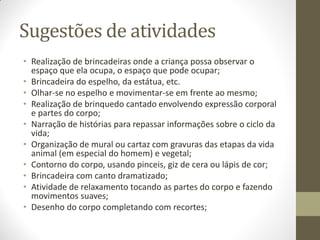 Sugestões de atividades
• Realização de brincadeiras onde a criança possa observar o
  espaço que ela ocupa, o espaço que pode ocupar;
• Brincadeira do espelho, da estátua, etc.
• Olhar-se no espelho e movimentar-se em frente ao mesmo;
• Realização de brinquedo cantado envolvendo expressão corporal
  e partes do corpo;
• Narração de histórias para repassar informações sobre o ciclo da
  vida;
• Organização de mural ou cartaz com gravuras das etapas da vida
  animal (em especial do homem) e vegetal;
• Contorno do corpo, usando pinceis, giz de cera ou lápis de cor;
• Brincadeira com canto dramatizado;
• Atividade de relaxamento tocando as partes do corpo e fazendo
  movimentos suaves;
• Desenho do corpo completando com recortes;
 