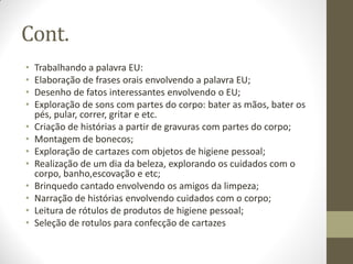 Cont.
•   Trabalhando a palavra EU:
•   Elaboração de frases orais envolvendo a palavra EU;
•   Desenho de fatos interessantes envolvendo o EU;
•   Exploração de sons com partes do corpo: bater as mãos, bater os
    pés, pular, correr, gritar e etc.
•   Criação de histórias a partir de gravuras com partes do corpo;
•   Montagem de bonecos;
•   Exploração de cartazes com objetos de higiene pessoal;
•   Realização de um dia da beleza, explorando os cuidados com o
    corpo, banho,escovação e etc;
•   Brinquedo cantado envolvendo os amigos da limpeza;
•   Narração de histórias envolvendo cuidados com o corpo;
•   Leitura de rótulos de produtos de higiene pessoal;
•   Seleção de rotulos para confecção de cartazes
 