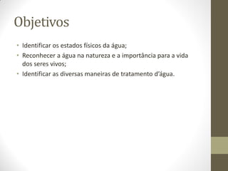 Objetivos
• Identificar os estados físicos da água;
• Reconhecer a água na natureza e a importância para a vida
  dos seres vivos;
• Identificar as diversas maneiras de tratamento d’água.
 