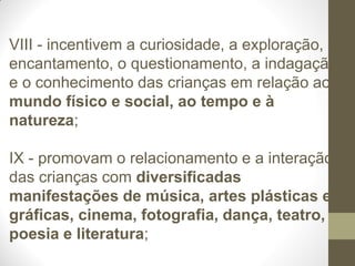 VIII - incentivem a curiosidade, a exploração, o
encantamento, o questionamento, a indagação
e o conhecimento das crianças em relação ao
mundo físico e social, ao tempo e à
natureza;

IX - promovam o relacionamento e a interação
das crianças com diversificadas
manifestações de música, artes plásticas e
gráficas, cinema, fotografia, dança, teatro,
poesia e literatura;
 