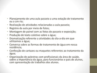 • Planejamento de uma aula passeio a uma estação de tratamento
  ou a um rio;
• Realização de atividades relacionadas a aula passeio;
• Registro da aula por meio de fotos;
• Montagem de painel com as fotos do passeio e exposição;
• Produção de texto coletivo sobre a água;
• Dramatização referente a atividades do dia-a-dia em que
  utilizamos a água;
• Conversa sobre as formas de tratamento de água em nossa
  residência;
• Confecção de cartazes ou maquetes referentes ao tratamento da
  água;
• Organização de palestras com profissionais da área de saúde,
  sobre a importância da água, para funcionários e pais de alunos,
  com apresentação de trabalhos dos alunos.
 