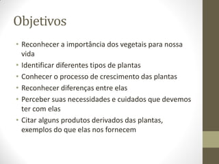 Objetivos
• Reconhecer a importância dos vegetais para nossa
  vida
• Identificar diferentes tipos de plantas
• Conhecer o processo de crescimento das plantas
• Reconhecer diferenças entre elas
• Perceber suas necessidades e cuidados que devemos
  ter com elas
• Citar alguns produtos derivados das plantas,
  exemplos do que elas nos fornecem
 
