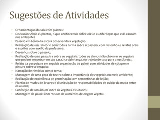 Sugestões de Atividades
• Ornamentação da sala com plantas;
• Discussão sobre as plantas, o que conhecemos sobre elas e as diferenças que elas causam
  nos ambientes
• Passeio em torno da escola observando a vegetação
• Realização de um relatório com toda a turma sobre o passeio, com desenhos e relatos orais
  e escritos com auxílio da professora;
• Desenhos sobre o passeio;
• Realização de uma pesquisa sobre os vegetais: todos os alunos irão observar os vegetais
  que podem encontrar em sua casa, na vizinhança, no trajeto de casa para a escola etc.;
• Relato da pesquisa e em seguida organização de painel com atividades de colagem e
  pintura sobre a pesquisa;
• Narração de histórias com o tema;
• Montagem de uma peça de teatro sobre a importância dos vegetais no meio ambiente;
• Realização de experiência de germinação com sementinhas de feijão;
• Plantio de mudas de árvores e distribuição de responsabilidades de cuidar da muda entre
  os alunos;
• Confecção de um álbum sobre os vegetais estudados;
• Montagem de painel com rótulos de alimentos de origem vegetal.
 