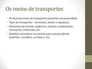 Os meios de transportes
• Os diversos meios de transportes existentes na comunidade
• Tipos de transportes – terrestres, aéreos e aquaticos;
• Elementos do transito: pedestres, ciclistas, motociclistas,
  carroceiros, motoristas, etc.
• Medidas necessárias no transito para a prevenção de
  acidentes: semáforo, as faixas e etc.
 