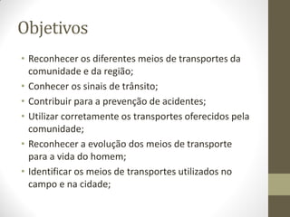 Objetivos
• Reconhecer os diferentes meios de transportes da
  comunidade e da região;
• Conhecer os sinais de trânsito;
• Contribuir para a prevenção de acidentes;
• Utilizar corretamente os transportes oferecidos pela
  comunidade;
• Reconhecer a evolução dos meios de transporte
  para a vida do homem;
• Identificar os meios de transportes utilizados no
  campo e na cidade;
 