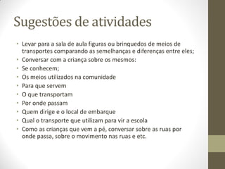 Sugestões de atividades
• Levar para a sala de aula figuras ou brinquedos de meios de
  transportes comparando as semelhanças e diferenças entre eles;
• Conversar com a criança sobre os mesmos:
• Se conhecem;
• Os meios utilizados na comunidade
• Para que servem
• O que transportam
• Por onde passam
• Quem dirige e o local de embarque
• Qual o transporte que utilizam para vir a escola
• Como as crianças que vem a pé, conversar sobre as ruas por
  onde passa, sobre o movimento nas ruas e etc.
 