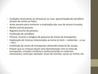 • Cuidados necessários ao atravessar as ruas: apresentação do semáforo
  através de cartaz ou fotos;
• Aulas passeio para conhecer a sinalização das ruas de acesso à escola;
• Relato oral do passeio;
• Registro escrito do passeio;
• Confecção de semáforo
• Pintura, recorte e colagem de gravuras de meios de transportes;
• Exploração de músicas relacionadas ao tema (o trem – motorista – a rua
  – etc.)
• Confecção de meios de transportes utilizando material de sucata;
• Propor que as crianças façam uma dramatização com os meio de
  transportes, criando a história e confeccionando os materiais
  necessários, como por exemplo, sinais de transito, carros ou metro, etc.
 