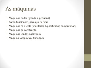 As máquinas
•   Máquinas no lar (grande e pequena)
•   Como funcionam, para que servem
•   Máquinas na escola (ventilador, liquidificador, computador)
•   Maquinas de construção
•   Máquinas usadas na lavoura
•   Máquina fotográfica, filmadora
 
