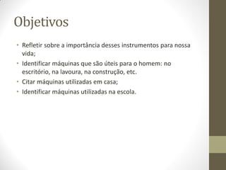 Objetivos
• Refletir sobre a importância desses instrumentos para nossa
  vida;
• Identificar máquinas que são úteis para o homem: no
  escritório, na lavoura, na construção, etc.
• Citar máquinas utilizadas em casa;
• Identificar máquinas utilizadas na escola.
 