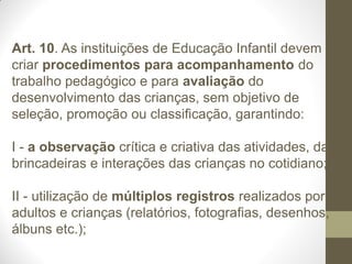 Art. 10. As instituições de Educação Infantil devem
criar procedimentos para acompanhamento do
trabalho pedagógico e para avaliação do
desenvolvimento das crianças, sem objetivo de
seleção, promoção ou classificação, garantindo:

I - a observação crítica e criativa das atividades, das
brincadeiras e interações das crianças no cotidiano;

II - utilização de múltiplos registros realizados por
adultos e crianças (relatórios, fotografias, desenhos,
álbuns etc.);
 