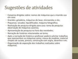 Sugestões de atividades
• Conversa dirigidas sobre: nomes de máquinas que a mamãe usa
  em casa:
• Grandes: geladeira, máquinas de lavar, microondas e etc;
• Pequenas: secador, liquidificador, máquina fotográfica.
• Realização de pesquisa dirigida para casa: tema da pesquisa:
  observação de máquinas caseiras;
• Apresentação da pesquisa na hora das novidades;
• Narração de histórias relacionadas ao tema;
• Após a narração da história o professor poderá solicitar trabalhos
  que representem as máquinas como: massa de modelar, material
  simples de sucata, pintura, construção com argila, desenho e etc.
• Organização de exposição dos trabalhos realizados sobre
  máquinas.
 