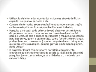 • Utilização de leitura dos nomes das máquinas através de fichas
  copiadas no quadro, cartazes e etc.
• Conversa informativa sobre o trabalho no campo, na construção
  civil e as máquinas utilizadas para facilitar esse trabalho;
• Pesquisa para casa: cada criança deverá observar uma máquina
  de pequeno porte em casa, conversar com a família e trazê-lo
  para a escola, na sala a criança apresentará a máquina explicando
  para que serve, quem a usa em casa, como funciona e se crianças
  podem fazer uso da mesma. (caso a criança tenha um brinquedo
  que represente a máquina, ou uma gravura em tamanho grande,
  pode utilizar)
• O professor levará computadores portáteis, equipamento
  eletrônico ou eletrodomésticos da escola para a sala de aula e irá
  pesquisar junto com as crianças as utilidades e o modo de usar
  cada um deles.
 