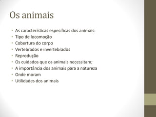 Os animais
•   As características específicas dos animais:
•   Tipo de locomoção
•   Cobertura do corpo
•   Vertebrados e invertebrados
•   Reprodução
•   Os cuidados que os animais necessitam;
•   A importância dos animais para a natureza
•   Onde moram
•   Utilidades dos animais
 