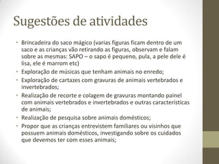Sugestões de atividades
• Brincadeira do saco mágico (varias figuras ficam dentro de um
  saco e as crianças vão retirando as figuras, observam e falam
  sobre as mesmas: SAPO – o sapo é pequeno, pula, a pele dele é
  lisa, ele é marrom etc)
• Exploração de músicas que tenham animais no enredo;
• Exploração de cartazes com gravuras de animais vertebrados e
  invertebrados;
• Realização de recorte e colagem de gravuras montando painel
  com animais vertebrados e invertebrados e outras características
  de animais;
• Realização de pesquisa sobre animais domésticos;
• Propor que as crianças entrevistem familiares ou visinhos que
  possuem animais domésticos, investigando sobre os cuidados
  que devemos ter com esses animais;
 
