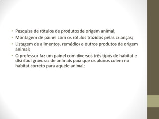 • Pesquisa de rótulos de produtos de origem animal;
• Montagem de painel com os rótulos trazidos pelas crianças;
• Listagem de alimentos, remédios e outros produtos de origem
  animal;
• O professor faz um painel com diversos três tipos de habitat e
  distribui gravuras de animais para que os alunos colem no
  habitat correto para aquele animal;
 