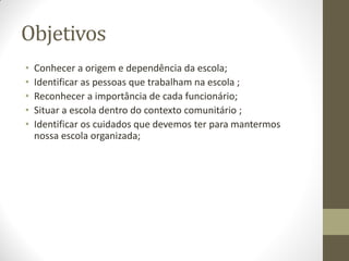 Objetivos
•   Conhecer a origem e dependência da escola;
•   Identificar as pessoas que trabalham na escola ;
•   Reconhecer a importância de cada funcionário;
•   Situar a escola dentro do contexto comunitário ;
•   Identificar os cuidados que devemos ter para mantermos
    nossa escola organizada;
 