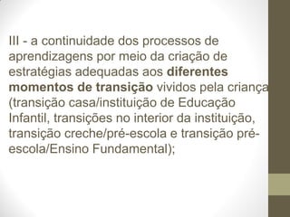 III - a continuidade dos processos de
aprendizagens por meio da criação de
estratégias adequadas aos diferentes
momentos de transição vividos pela criança
(transição casa/instituição de Educação
Infantil, transições no interior da instituição,
transição creche/pré-escola e transição pré-
escola/Ensino Fundamental);
 