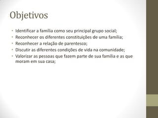 Objetivos
•   Identificar a família como seu principal grupo social;
•   Reconhecer os diferentes constituições de uma família;
•   Reconhecer a relação de parentesco;
•   Discutir as diferentes condições de vida na comunidade;
•   Valorizar as pessoas que fazem parte de sua família e as que
    moram em sua casa;
 