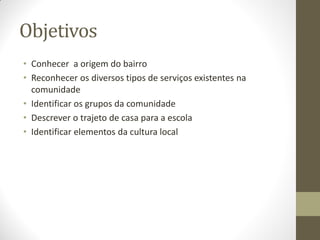 Objetivos
• Conhecer a origem do bairro
• Reconhecer os diversos tipos de serviços existentes na
  comunidade
• Identificar os grupos da comunidade
• Descrever o trajeto de casa para a escola
• Identificar elementos da cultura local
 