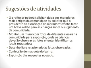 Sugestões de atividades
• O professor poderá solicitar ajuda aos moradores
  mais antigos da comunidade ou solicitar que o
  presidente da associação de moradores venha fazer
  um breve relato para as crianças sobre o surgimento
  da comunidade;
• Montar um mural com fotos de diferentes locais na
  comunidade para exposição, onde as crianças
  deverão observar as fotos e tentar identificar os
  locais retratados;
• Desenho livre relacionado às fotos observadas;
• Confecção de maquete do bairro;
• Exposição das maquetes no pátio.
 