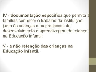 IV - documentação específica que permita às
famílias conhecer o trabalho da instituição
junto às crianças e os processos de
desenvolvimento e aprendizagem da criança
na Educação Infantil;

V - a não retenção das crianças na
Educação Infantil.
 