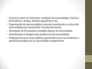 • Conversa sobre os costumes, tradições da comunidade, músicas,
  brincadeiras, lendas, ditados populares e etc.
• Organização de apresentações culturais envolvendo a cultura da
  comunidade para apresentar no pátio da escola;
• Atividades de brinquedos cantados típicos da comunidade.
• Identificação e listagem dos problemas da comunidade;
• Produção de uma carta coletiva apontando essas necessidades e
  pedindo providencias às autoridades competentes.
 