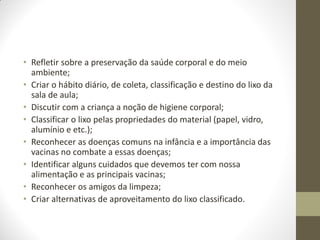 • Refletir sobre a preservação da saúde corporal e do meio
  ambiente;
• Criar o hábito diário, de coleta, classificação e destino do lixo da
  sala de aula;
• Discutir com a criança a noção de higiene corporal;
• Classificar o lixo pelas propriedades do material (papel, vidro,
  alumínio e etc.);
• Reconhecer as doenças comuns na infância e a importância das
  vacinas no combate a essas doenças;
• Identificar alguns cuidados que devemos ter com nossa
  alimentação e as principais vacinas;
• Reconhecer os amigos da limpeza;
• Criar alternativas de aproveitamento do lixo classificado.
 