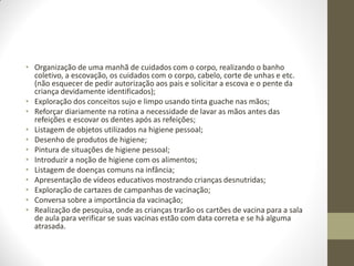 • Organização de uma manhã de cuidados com o corpo, realizando o banho
  coletivo, a escovação, os cuidados com o corpo, cabelo, corte de unhas e etc.
  (não esquecer de pedir autorização aos pais e solicitar a escova e o pente da
  criança devidamente identificados);
• Exploração dos conceitos sujo e limpo usando tinta guache nas mãos;
• Reforçar diariamente na rotina a necessidade de lavar as mãos antes das
  refeições e escovar os dentes após as refeições;
• Listagem de objetos utilizados na higiene pessoal;
• Desenho de produtos de higiene;
• Pintura de situações de higiene pessoal;
• Introduzir a noção de higiene com os alimentos;
• Listagem de doenças comuns na infância;
• Apresentação de vídeos educativos mostrando crianças desnutridas;
• Exploração de cartazes de campanhas de vacinação;
• Conversa sobre a importância da vacinação;
• Realização de pesquisa, onde as crianças trarão os cartões de vacina para a sala
  de aula para verificar se suas vacinas estão com data correta e se há alguma
  atrasada.
 