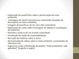 • Exploração de quadrinhas sobre a preservação do meio
  ambiente;
• montagem de painel com gravuras mostrando situações de
  desrespeito ao meio ambiente;
• Listagem de benefícios de ter uma vida sustentável;
• Exploração de cartaz sobre reciclagem de objetos e reutilização
  de materiais;
• Desenho e pintura de um mundo sustentável;
• Introdução da noção de sustentabilidade;
• Narração de histórias sobre o tema;
• Apresentação de vídeos sobre o meio ambiente, curiosidades da
  natureza e etc.
• Sugerimos ainda a Realização do projeto “Vida Sustentável, vida
  agradável” (exposto a seguir)
 