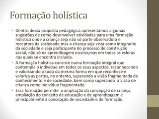 Formação holística
• Dentro dessa proposta pedagógica apresentamos algumas
  sugestões de como desenvolver atividades para uma formação
  holística onde a criança seja não só parte observadora e
  receptora da sociedade,mas a criança seja vista como integrante
  da sociedade e seja participante do processo de construção
  social, não só na aprendizagem escolar,mas em todas as esferas
  nas quais se encontra incluída.
• A formação holística consiste numa formação integral que
  contempla o indivíduo em todos os seus aspectos, reconhecendo
  e valorizando o todo da mesma forma em que reconhece e
  valoriza as partes, no entanto, superando a visão fragmentada de
  conhecimento e de sociedade, bem como superando a visão de
  criança como indivíduo fragmentado.
• Essa formação permite a ampliação da concepção de criança,
  ampliação do conceito de educação e de aprendizagem e
  principalmente a concepção de sociedade e de formação.
 