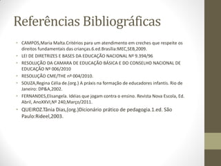 Referências Bibliográficas
• CAMPOS,Maria Malta.Critérios para um atendimento em creches que respeite os
  direitos fundamentais das crianças.6.ed.Brasília:MEC,SEB,2009.
• LEI DE DIRETRIZES E BASES DA EDUCAÇÃO NACIONAL Nº 9.394/96
• RESOLUÇÃO DA CAMARA DE EDUCAÇÃO BÁSICA E DO CONSELHO NACIONAL DE
  EDUCAÇÃO Nº 006/2010
• RESOLUÇÃO CME/THE nº 004/2010.
• SOUZA,Regina Célia de.(org.) A práxis na formação de educadores infantis. Rio de
  Janeiro: DP&A,2002.
• FERNANDES,Elisangela. Idéias que jogam contra o ensino. Revista Nova Escola, Ed.
  Abril, AnoXXVI,Nº 240,Março/2011.
• QUEIROZ.Tânia Dias,(org.)Dicionário prático de pedagogia.1.ed. São
  Paulo:Rideel,2003.
 