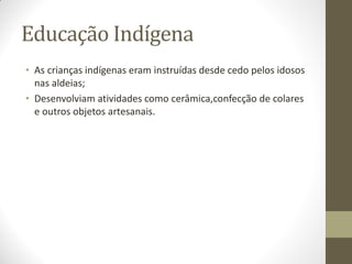 Educação Indígena
• As crianças indígenas eram instruídas desde cedo pelos idosos
  nas aldeias;
• Desenvolviam atividades como cerâmica,confecção de colares
  e outros objetos artesanais.
 