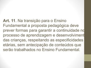 Art. 11. Na transição para o Ensino
Fundamental a proposta pedagógica deve
prever formas para garantir a continuidade no
processo de aprendizagem e desenvolvimento
das crianças, respeitando as especificidades
etárias, sem antecipação de conteúdos que
serão trabalhados no Ensino Fundamental.
 