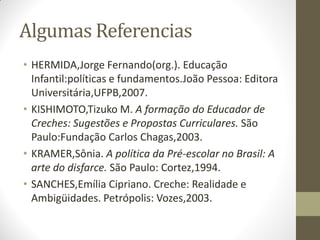 Algumas Referencias
• HERMIDA,Jorge Fernando(org.). Educação
  Infantil:políticas e fundamentos.João Pessoa: Editora
  Universitária,UFPB,2007.
• KISHIMOTO,Tizuko M. A formação do Educador de
  Creches: Sugestões e Propostas Curriculares. São
  Paulo:Fundação Carlos Chagas,2003.
• KRAMER,Sônia. A política da Pré-escolar no Brasil: A
  arte do disfarce. São Paulo: Cortez,1994.
• SANCHES,Emília Cipriano. Creche: Realidade e
  Ambigüidades. Petrópolis: Vozes,2003.
 