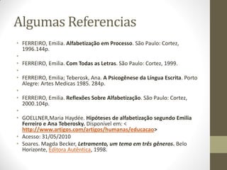Algumas Referencias
• FERREIRO, Emilia. Alfabetização em Processo. São Paulo: Cortez,
  1996.144p.
•
• FERREIRO, Emilia. Com Todas as Letras. São Paulo: Cortez, 1999.
•
• FERREIRO, Emilia; Teberosk, Ana. A Psicogênese da Língua Escrita. Porto
  Alegre: Artes Medicas 1985. 284p.
•
• FERREIRO, Emilia. Reflexões Sobre Alfabetização. São Paulo: Cortez,
  2000.104p.
•
• GOELLNER,Maria Haydée. Hipóteses de alfabetização segundo Emilia
  Ferreiro e Ana Teberosky. Disponível em: <
  http://www.artigos.com/artigos/humanas/educacao>
• Acesso: 31/05/2010
• Soares. Magda Becker, Letramento, um tema em três gêneros. Belo
  Horizonte, Editora Autêntica, 1998.
 