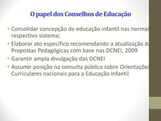 O papel dos Conselhos de Educação

• Consolidar concepção de educação infantil nas normas do
  respectivo sistema;
• Elaborar ato específico recomendando a atualização das
  Propostas Pedagógicas com base nas DCNEI, 2009
• Garantir ampla divulgação das DCNEI
• Assumir posição na consulta pública sobre Orientações
  Curriculares nacionais para a Educação Infantil
 