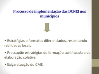 Processo de implementação das DCNEI nos
                    municípios




• Estratégias e formatos diferenciados, respeitando
realidades locais
• Pressupõe estratégias de formação continuada e de
elaboração coletiva
• Exige atuação do CME
 