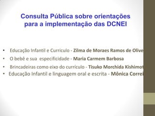 Consulta Pública sobre orientações
          para a implementação das DCNEI



•   Educação Infantil e Curriculo - Zilma de Moraes Ramos de Oliveira
•   O bebê e sua especificidade - Maria Carmem Barbosa
•   Brincadeiras como eixo do currículo - Tisuko Morchida Kishimoto
• Educação Infantil e linguagem oral e escrita - Mônica Correia
 