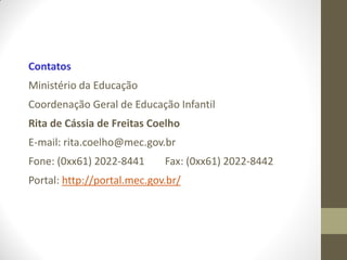 Contatos
Ministério da Educação
Coordenação Geral de Educação Infantil
Rita de Cássia de Freitas Coelho
E-mail: rita.coelho@mec.gov.br
Fone: (0xx61) 2022-8441      Fax: (0xx61) 2022-8442
Portal: http://portal.mec.gov.br/
 