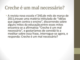 Creche é um mal necessário?
• A revista nova escola n°240,de mês de março de
  2011,trouxe uma matéria intitulada de “Idéias
  que jogam contra o ensino”, discorrendo sobre
  alguns mitos da educação;entre esses mitos
  encontra-se a afirmativa “Creche é um mal
  necessário”, e gostaríamos de convidá-lo a
  meditar sobre essa frase, interrogue-se agora, e
  responda: Creche é um mal necessário?
 