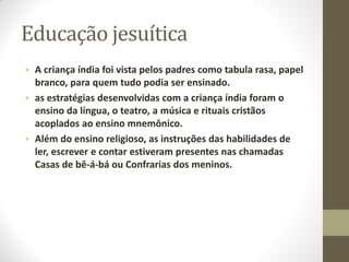 Educação jesuítica
• A criança índia foi vista pelos padres como tabula rasa, papel
  branco, para quem tudo podia ser ensinado.
• as estratégias desenvolvidas com a criança índia foram o
  ensino da língua, o teatro, a música e rituais cristãos
  acoplados ao ensino mnemônico.
• Além do ensino religioso, as instruções das habilidades de
  ler, escrever e contar estiveram presentes nas chamadas
  Casas de bê-á-bá ou Confrarias dos meninos.
 