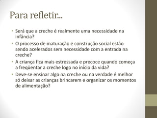 Para refletir...
• Será que a creche é realmente uma necessidade na
  infância?
• O processo de maturação e construção social estão
  sendo acelerados sem necessidade com a entrada na
  creche?
• A criança fica mais estressada e precoce quando começa
  a freqüentar a creche logo no início da vida?
• Deve-se ensinar algo na creche ou na verdade é melhor
  só deixar as crianças brincarem e organizar os momentos
  de alimentação?
 